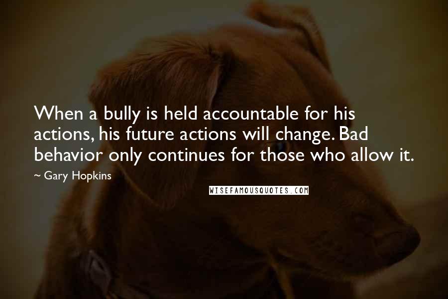 Gary Hopkins Quotes: When a bully is held accountable for his actions, his future actions will change. Bad behavior only continues for those who allow it.