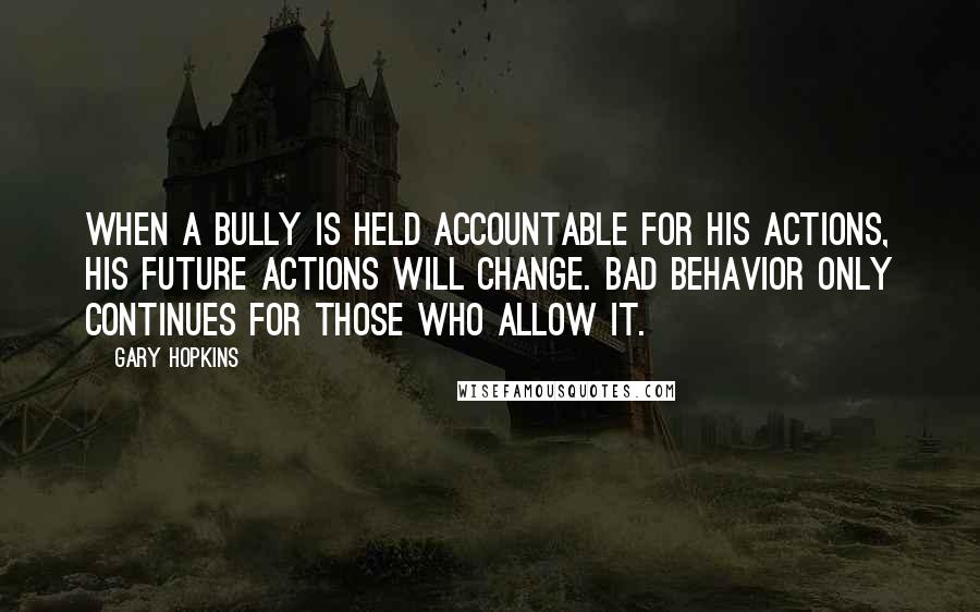 Gary Hopkins Quotes: When a bully is held accountable for his actions, his future actions will change. Bad behavior only continues for those who allow it.