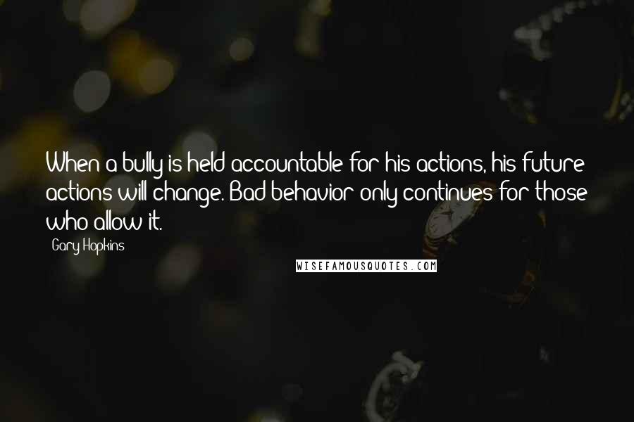 Gary Hopkins Quotes: When a bully is held accountable for his actions, his future actions will change. Bad behavior only continues for those who allow it.