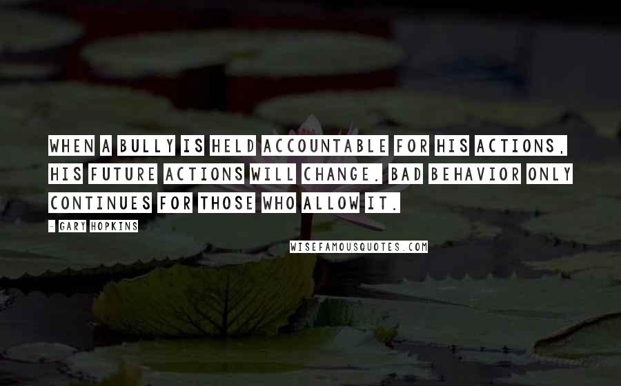 Gary Hopkins Quotes: When a bully is held accountable for his actions, his future actions will change. Bad behavior only continues for those who allow it.