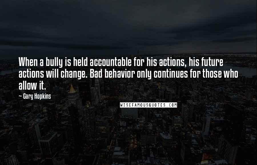 Gary Hopkins Quotes: When a bully is held accountable for his actions, his future actions will change. Bad behavior only continues for those who allow it.