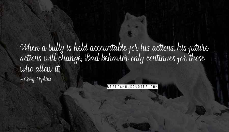 Gary Hopkins Quotes: When a bully is held accountable for his actions, his future actions will change. Bad behavior only continues for those who allow it.