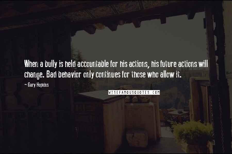 Gary Hopkins Quotes: When a bully is held accountable for his actions, his future actions will change. Bad behavior only continues for those who allow it.