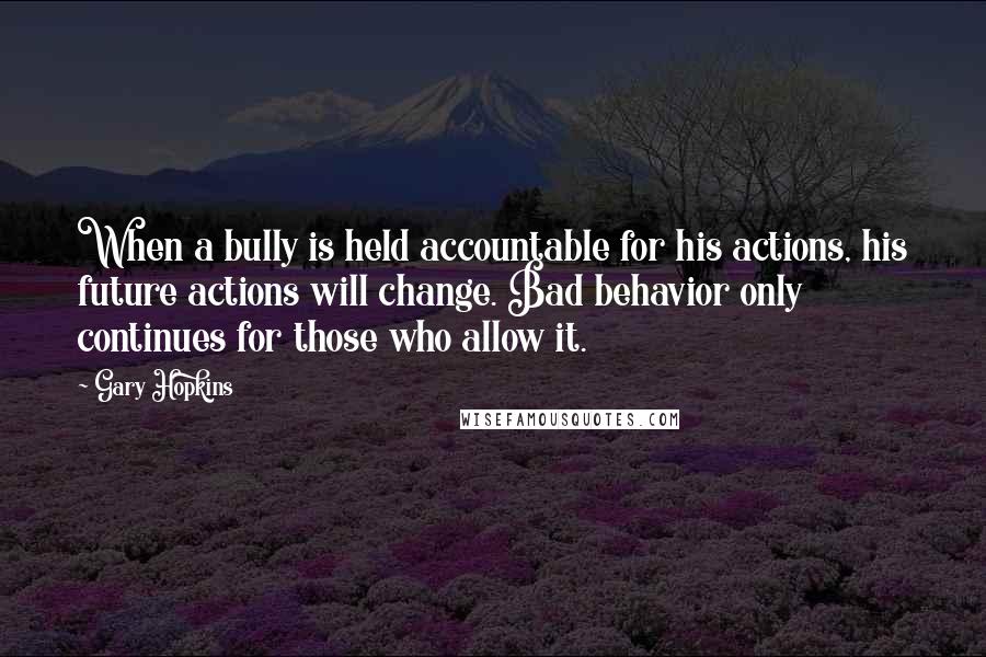 Gary Hopkins Quotes: When a bully is held accountable for his actions, his future actions will change. Bad behavior only continues for those who allow it.