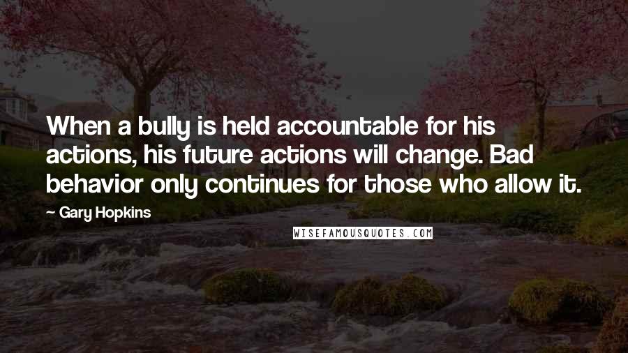 Gary Hopkins Quotes: When a bully is held accountable for his actions, his future actions will change. Bad behavior only continues for those who allow it.