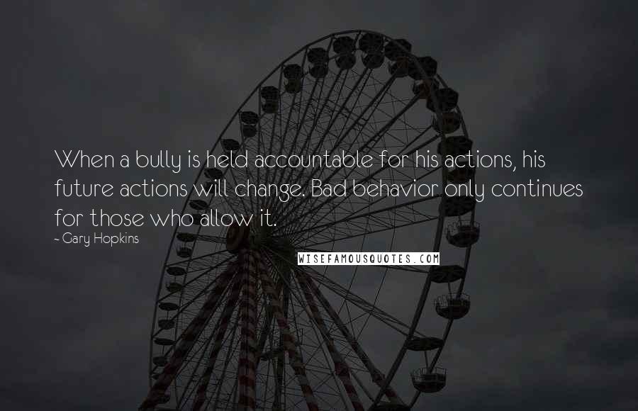 Gary Hopkins Quotes: When a bully is held accountable for his actions, his future actions will change. Bad behavior only continues for those who allow it.