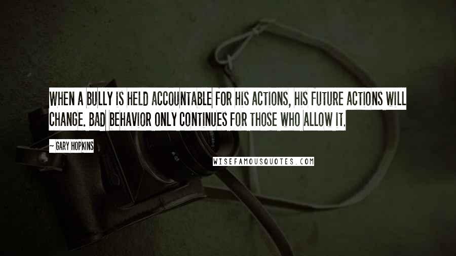 Gary Hopkins Quotes: When a bully is held accountable for his actions, his future actions will change. Bad behavior only continues for those who allow it.