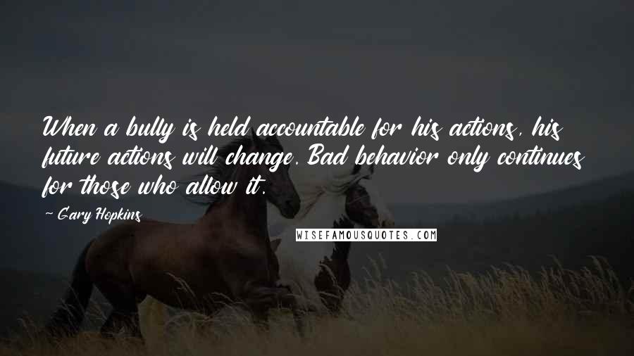 Gary Hopkins Quotes: When a bully is held accountable for his actions, his future actions will change. Bad behavior only continues for those who allow it.