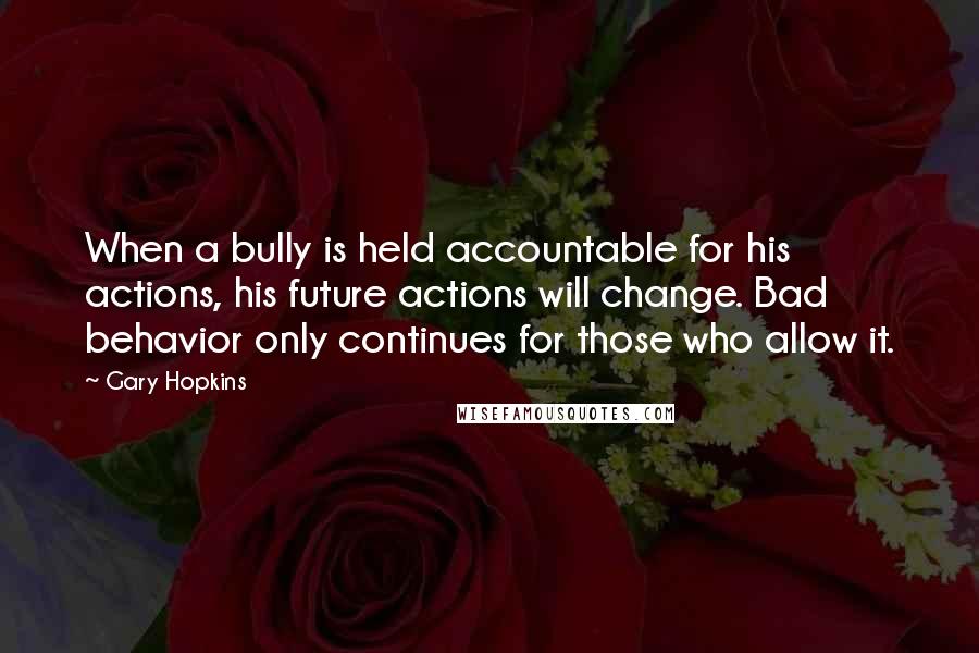 Gary Hopkins Quotes: When a bully is held accountable for his actions, his future actions will change. Bad behavior only continues for those who allow it.