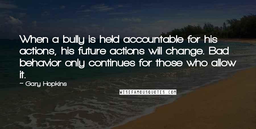 Gary Hopkins Quotes: When a bully is held accountable for his actions, his future actions will change. Bad behavior only continues for those who allow it.