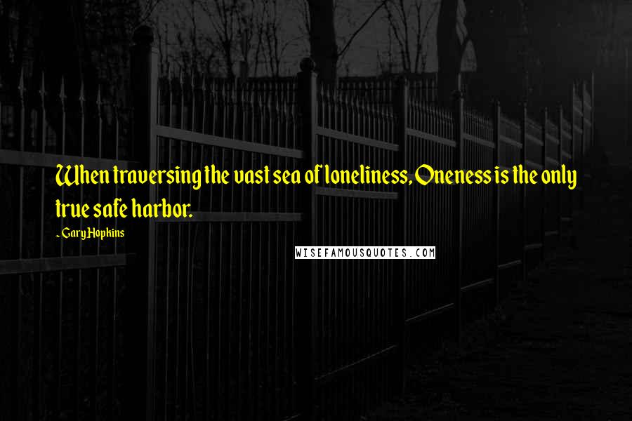 Gary Hopkins Quotes: When traversing the vast sea of loneliness, Oneness is the only true safe harbor.