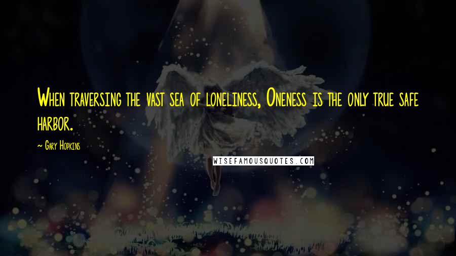 Gary Hopkins Quotes: When traversing the vast sea of loneliness, Oneness is the only true safe harbor.