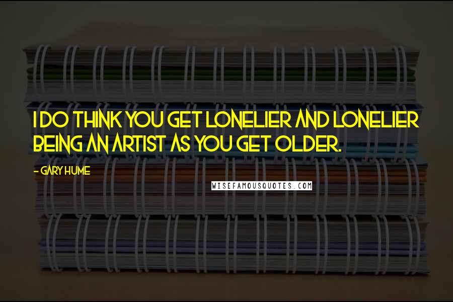 Gary Hume Quotes: I do think you get lonelier and lonelier being an artist as you get older.