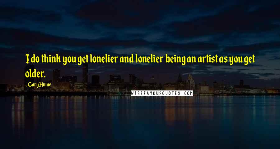 Gary Hume Quotes: I do think you get lonelier and lonelier being an artist as you get older.