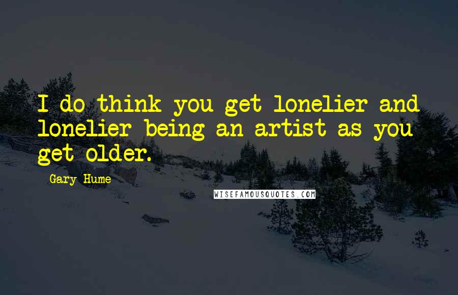 Gary Hume Quotes: I do think you get lonelier and lonelier being an artist as you get older.