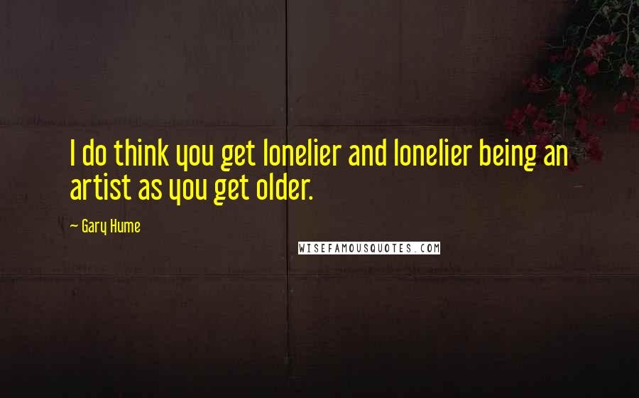 Gary Hume Quotes: I do think you get lonelier and lonelier being an artist as you get older.