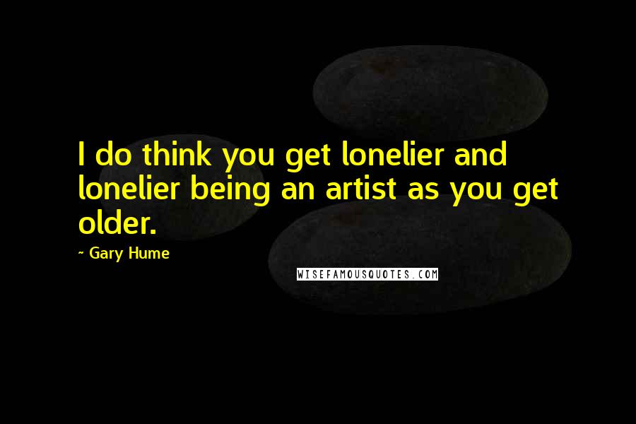 Gary Hume Quotes: I do think you get lonelier and lonelier being an artist as you get older.