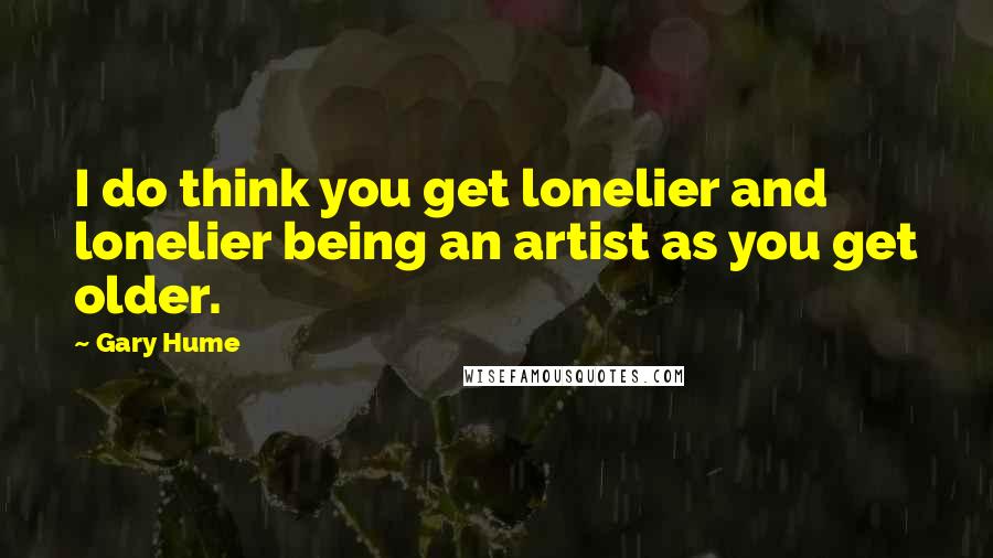 Gary Hume Quotes: I do think you get lonelier and lonelier being an artist as you get older.
