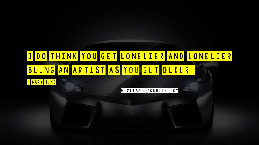 Gary Hume Quotes: I do think you get lonelier and lonelier being an artist as you get older.