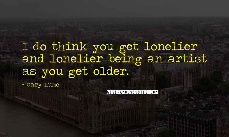 Gary Hume Quotes: I do think you get lonelier and lonelier being an artist as you get older.