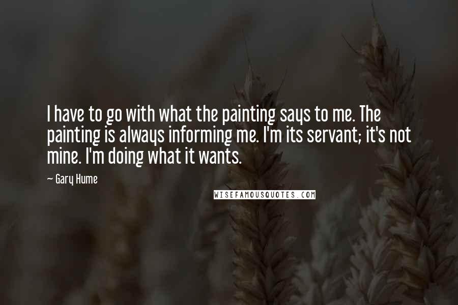 Gary Hume Quotes: I have to go with what the painting says to me. The painting is always informing me. I'm its servant; it's not mine. I'm doing what it wants.