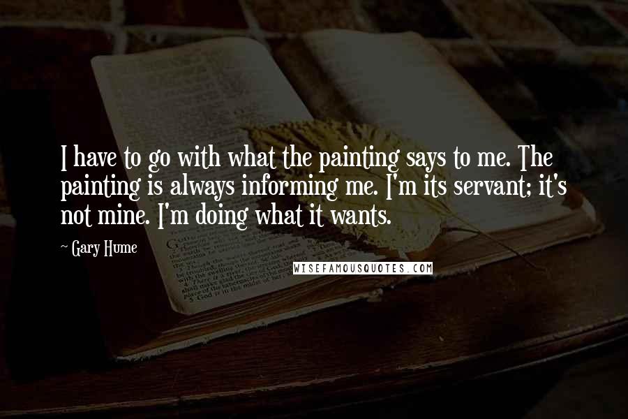 Gary Hume Quotes: I have to go with what the painting says to me. The painting is always informing me. I'm its servant; it's not mine. I'm doing what it wants.