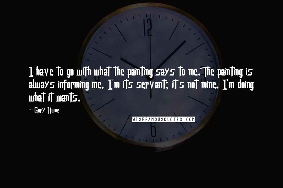 Gary Hume Quotes: I have to go with what the painting says to me. The painting is always informing me. I'm its servant; it's not mine. I'm doing what it wants.