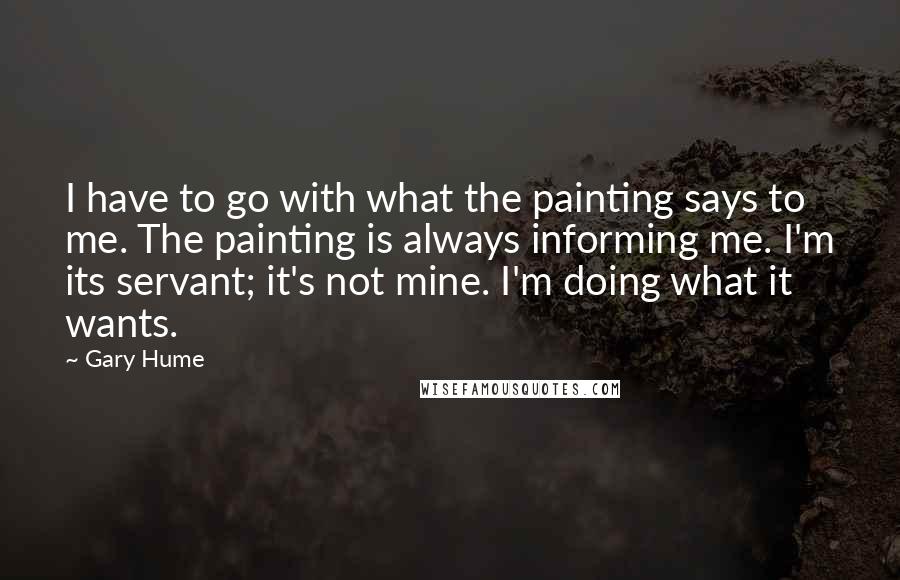 Gary Hume Quotes: I have to go with what the painting says to me. The painting is always informing me. I'm its servant; it's not mine. I'm doing what it wants.