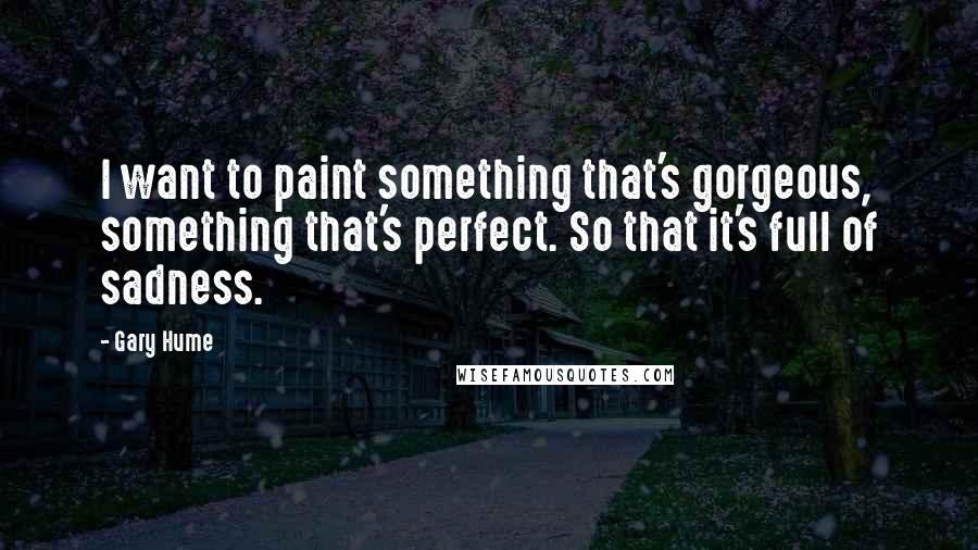 Gary Hume Quotes: I want to paint something that's gorgeous, something that's perfect. So that it's full of sadness.