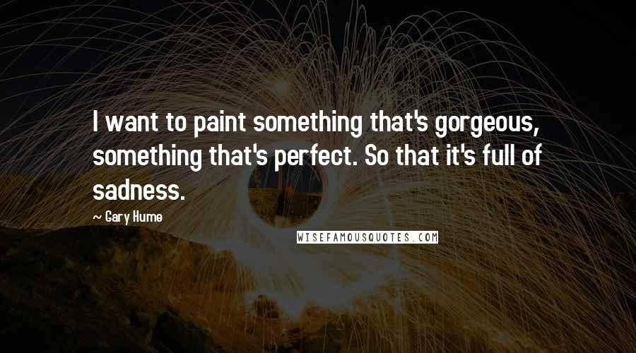 Gary Hume Quotes: I want to paint something that's gorgeous, something that's perfect. So that it's full of sadness.