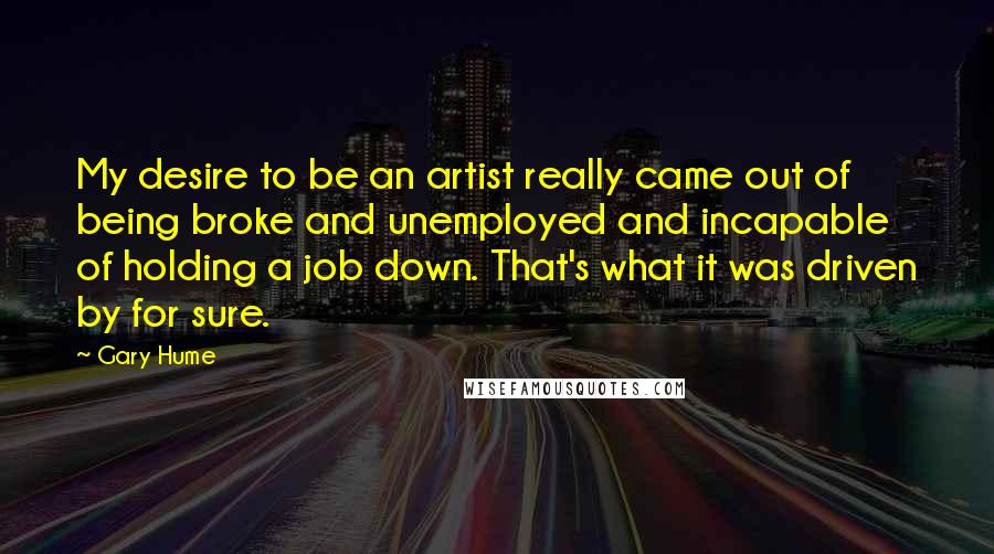 Gary Hume Quotes: My desire to be an artist really came out of being broke and unemployed and incapable of holding a job down. That's what it was driven by for sure.