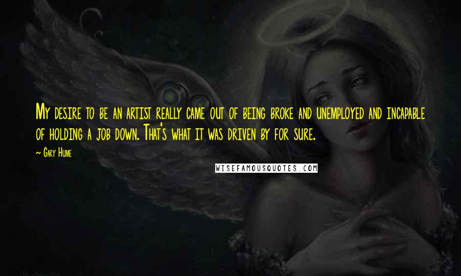 Gary Hume Quotes: My desire to be an artist really came out of being broke and unemployed and incapable of holding a job down. That's what it was driven by for sure.