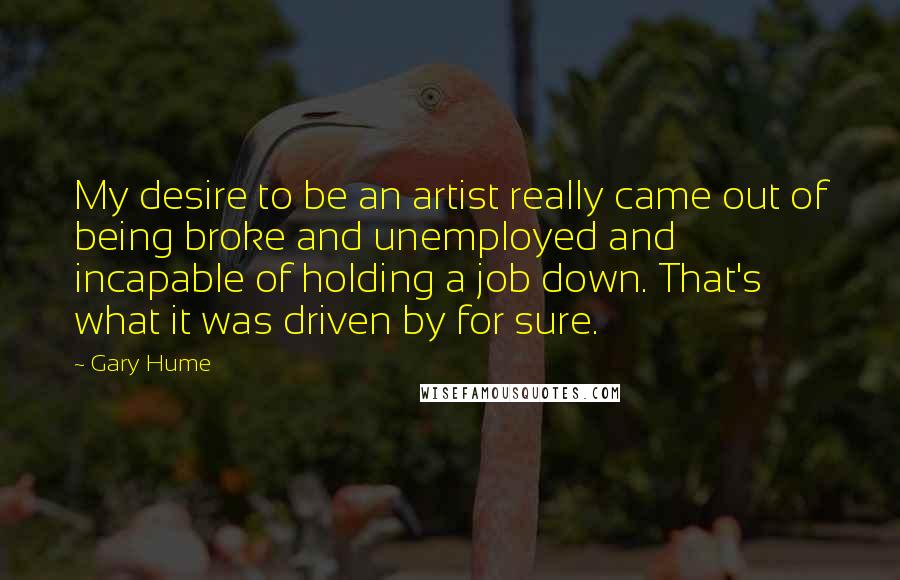 Gary Hume Quotes: My desire to be an artist really came out of being broke and unemployed and incapable of holding a job down. That's what it was driven by for sure.