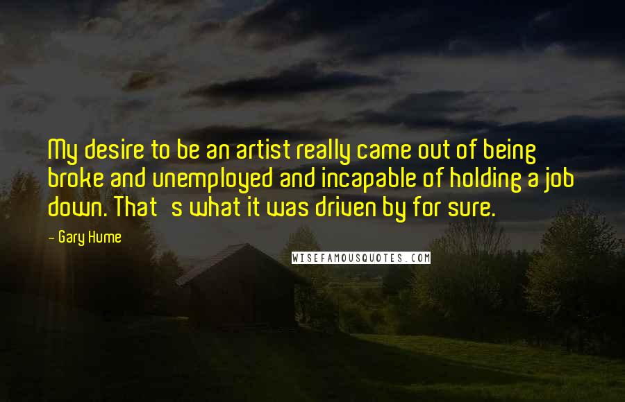 Gary Hume Quotes: My desire to be an artist really came out of being broke and unemployed and incapable of holding a job down. That's what it was driven by for sure.