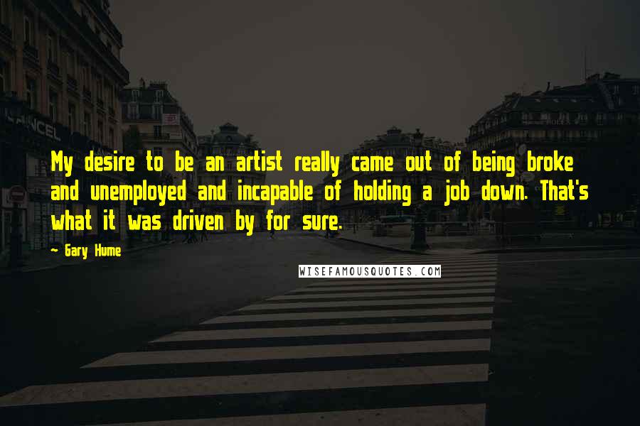 Gary Hume Quotes: My desire to be an artist really came out of being broke and unemployed and incapable of holding a job down. That's what it was driven by for sure.