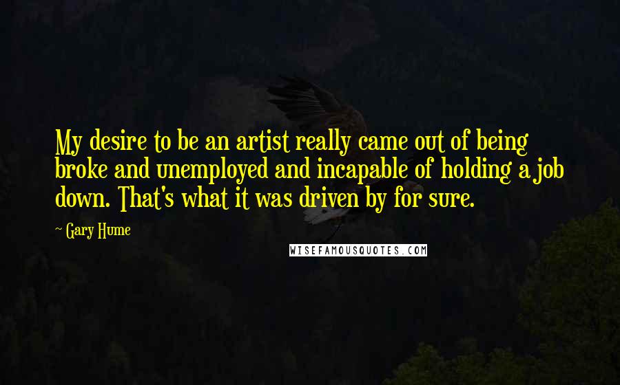 Gary Hume Quotes: My desire to be an artist really came out of being broke and unemployed and incapable of holding a job down. That's what it was driven by for sure.