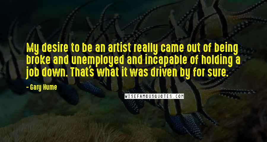 Gary Hume Quotes: My desire to be an artist really came out of being broke and unemployed and incapable of holding a job down. That's what it was driven by for sure.