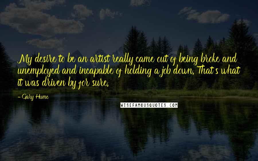 Gary Hume Quotes: My desire to be an artist really came out of being broke and unemployed and incapable of holding a job down. That's what it was driven by for sure.