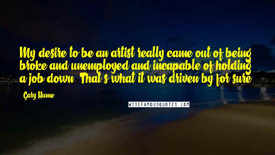 Gary Hume Quotes: My desire to be an artist really came out of being broke and unemployed and incapable of holding a job down. That's what it was driven by for sure.