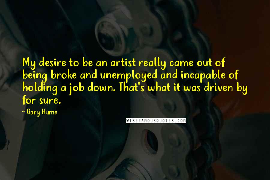 Gary Hume Quotes: My desire to be an artist really came out of being broke and unemployed and incapable of holding a job down. That's what it was driven by for sure.