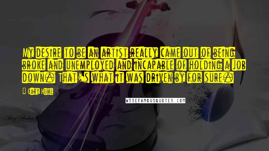 Gary Hume Quotes: My desire to be an artist really came out of being broke and unemployed and incapable of holding a job down. That's what it was driven by for sure.