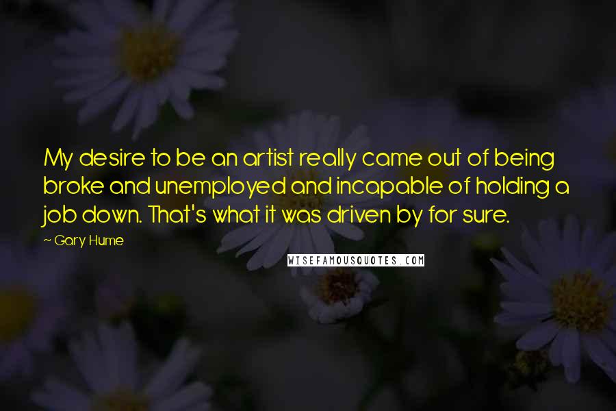 Gary Hume Quotes: My desire to be an artist really came out of being broke and unemployed and incapable of holding a job down. That's what it was driven by for sure.