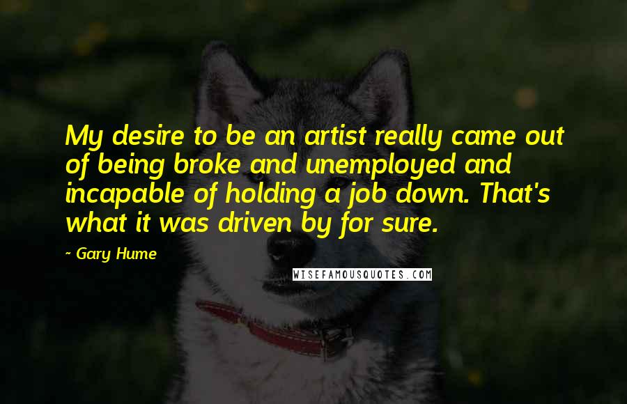 Gary Hume Quotes: My desire to be an artist really came out of being broke and unemployed and incapable of holding a job down. That's what it was driven by for sure.