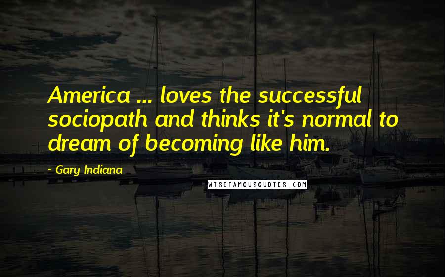 Gary Indiana Quotes: America ... loves the successful sociopath and thinks it's normal to dream of becoming like him.