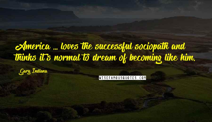 Gary Indiana Quotes: America ... loves the successful sociopath and thinks it's normal to dream of becoming like him.