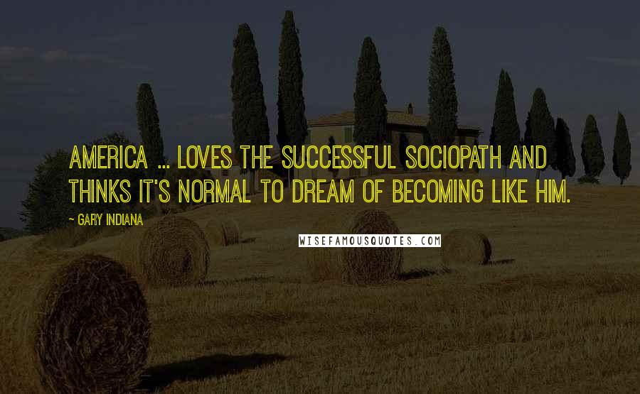 Gary Indiana Quotes: America ... loves the successful sociopath and thinks it's normal to dream of becoming like him.