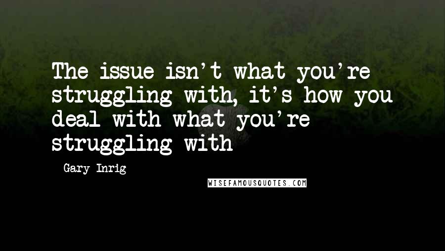 Gary Inrig Quotes: The issue isn't what you're struggling with, it's how you deal with what you're struggling with