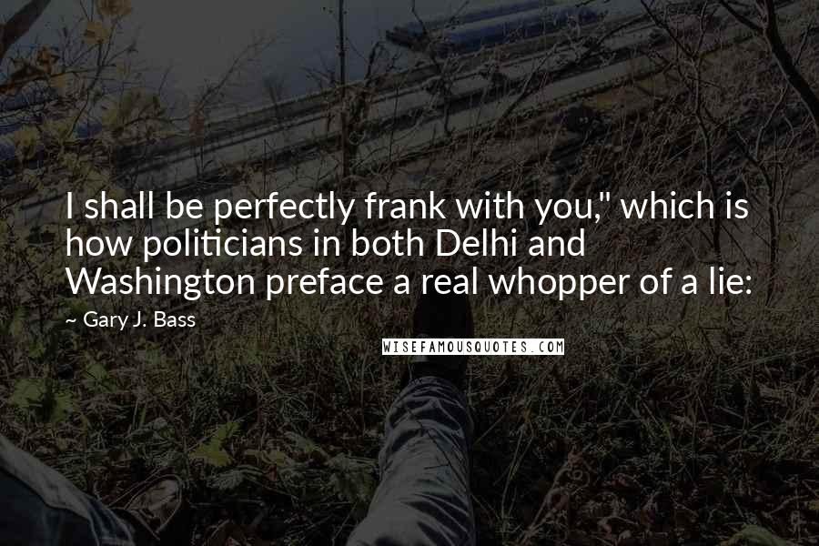 Gary J. Bass Quotes: I shall be perfectly frank with you," which is how politicians in both Delhi and Washington preface a real whopper of a lie: