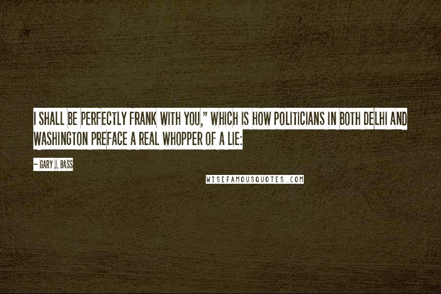 Gary J. Bass Quotes: I shall be perfectly frank with you," which is how politicians in both Delhi and Washington preface a real whopper of a lie: