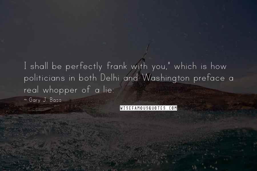 Gary J. Bass Quotes: I shall be perfectly frank with you," which is how politicians in both Delhi and Washington preface a real whopper of a lie: